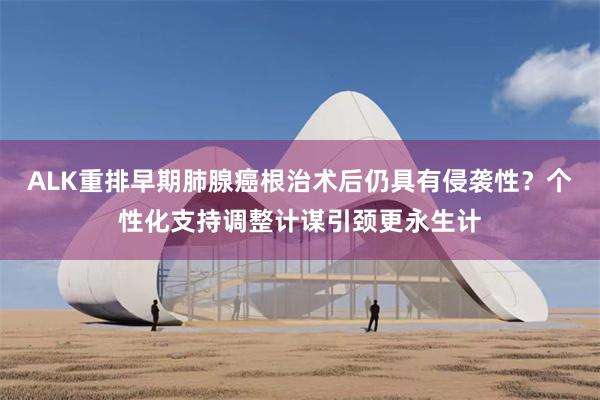 ALK重排早期肺腺癌根治术后仍具有侵袭性？个性化支持调整计谋引颈更永生计
