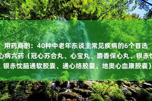 用药商酌：40种中老年东谈主常见疾病的6个首选药物，一文回首：1. 冠心病六药（冠心苏合丸、心宝丸、麝香保心丸、银赤忱脑通软胶囊、通心络胶囊、地奥心血康胶囊）2. 糖尿病周围神经...