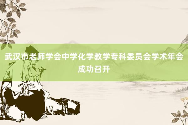 武汉市老师学会中学化学教学专科委员会学术年会成功召开