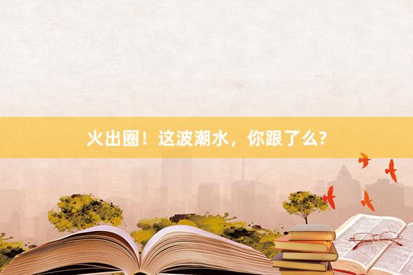火出圈！这波潮水，你跟了么?