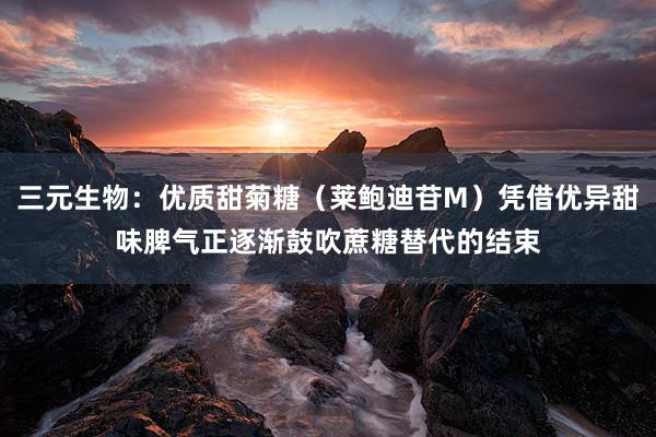 三元生物：优质甜菊糖（莱鲍迪苷M）凭借优异甜味脾气正逐渐鼓吹蔗糖替代的结束